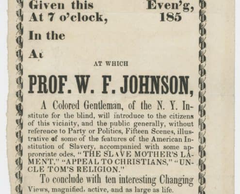 Camera Obscura! [United States, ca. 1853]. Printed handbill. 11.5 x 5 in. Picture shows a handbill illustrated with a decorative border. The document will be described from the top of the page to the bottom.  Text reads: Camera Obscura! [new line] There will be an Exhibition [new line] of  [new line]  Paintings! [new line] Given this [blank] Even[in]g, [new line]  at 7 o’clock, [blank] 185[blank] [new line]. In the [blank]  [new line] at [blank]. [new line] At which [new line] Prof. W. F. Johnson,  [new line] A Colored Gentleman, of the N. Y. In-[new line] stitute for the Blind, will introduce to the citizens [new line] of this vicinity, and the public generally, without [new line] reference to Party or Politics, Fifteen Scenes, illus-[new line] trative of some of the features of the American In- [new line] stitution of Slavery, accompanied by some ap- [new line]propriate odes, “The Slave Mothers’s La-[new line] ment,” “Appeal to Christina,” “Un- [new line] cle Tom’s Religion.” To conclude with ten interesting Changing [new line] Views, magnified, active, and as large as life. [new line] Admission One Shilling. [new line] Children Under 10 years of age sixpence. [new line] [picture of pointed finger] Complimentary to Press and Clergy. [new line] Opinion of the Press.- Mr. Johnson, has been a re- [new line] sident of our village, when at home, for some 20 years, during much of [new line] which time we have been acquainted with him. Blind since his youth, [new line] he has, with untiring perseverance [sic], educated himself. During three [new line] years’ residence in New York Institute for the blind, he made him [new line] self acquainted with the science of Phrenology, under the instruction of [new line]  Prof. Fowler. The independence and strength of character exhibited by [new line] Mr. J. in procuring an education, with the privilege of sight denied him, [new line] is worthy of admirati[o]n;  and those who know him, stand ready at all [new line] times to attend his lectures and exhibitions. He has an instructive and [new line] entertaining exhibition. – Ithaca Journal. [End of description]